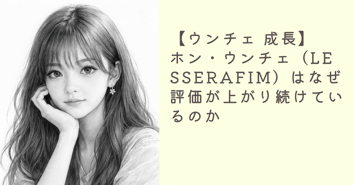 【ウンチェ 成長】ホン・ウンチェ（LE SSERAFIM）はなぜ評価が上がり続けているのか