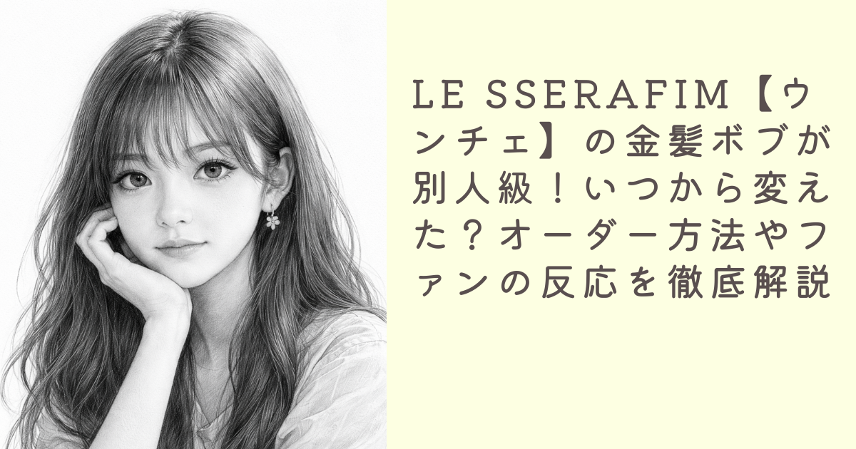 LE SSERAFIM【ウンチェ】の金髪ボブが別人級！いつから変えた？オーダー方法やファンの反応を徹底解説